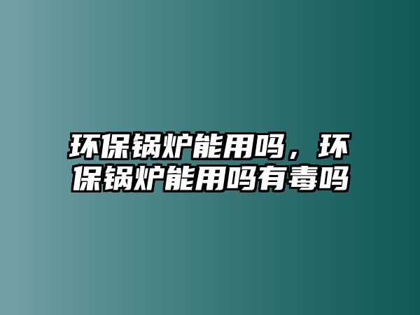 環(huán)保鍋爐能用嗎，環(huán)保鍋爐能用嗎有毒嗎