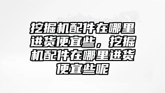 挖掘機(jī)配件在哪里進(jìn)貨便宜些，挖掘機(jī)配件在哪里進(jìn)貨便宜些呢