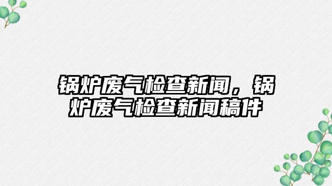 鍋爐廢氣檢查新聞，鍋爐廢氣檢查新聞稿件