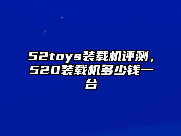 52toys裝載機評測，520裝載機多少錢一臺