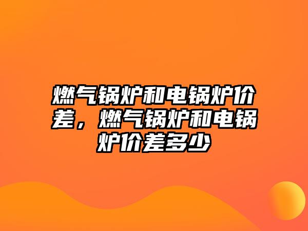 燃氣鍋爐和電鍋爐價差，燃氣鍋爐和電鍋爐價差多少