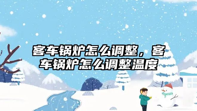 客車鍋爐怎么調(diào)整，客車鍋爐怎么調(diào)整溫度