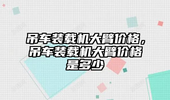 吊車裝載機(jī)大臂價(jià)格，吊車裝載機(jī)大臂價(jià)格是多少