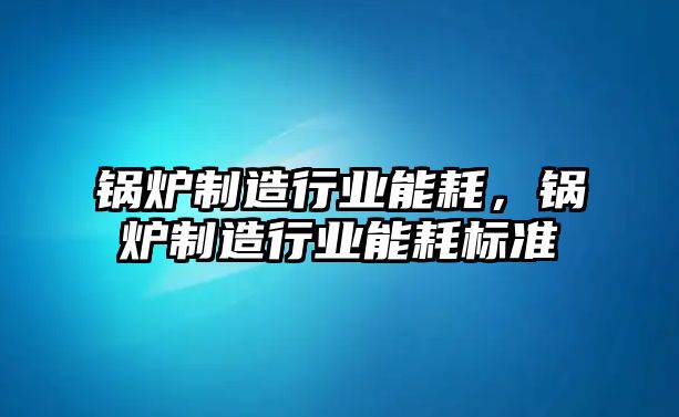 鍋爐制造行業(yè)能耗，鍋爐制造行業(yè)能耗標(biāo)準(zhǔn)