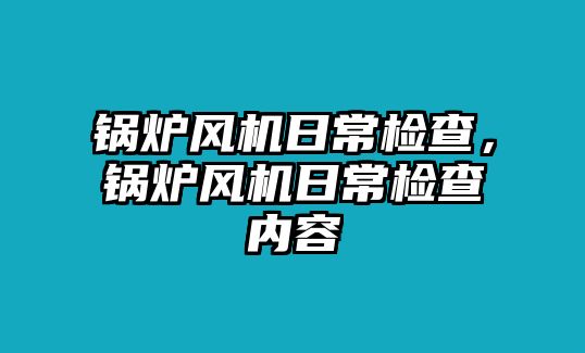 鍋爐風機日常檢查，鍋爐風機日常檢查內(nèi)容