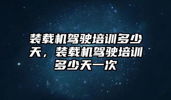 裝載機駕駛培訓多少天，裝載機駕駛培訓多少天一次