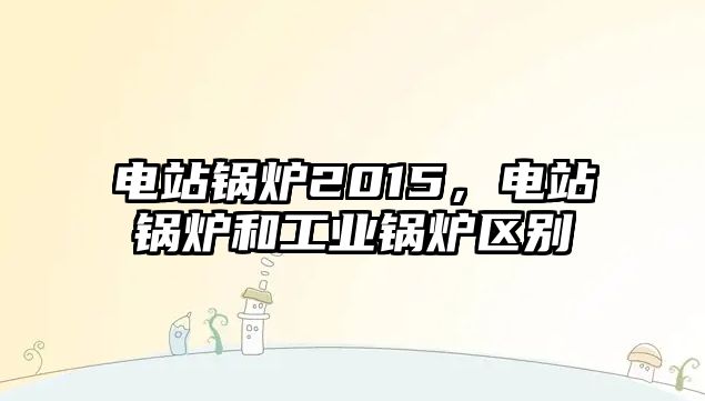 電站鍋爐2015，電站鍋爐和工業(yè)鍋爐區(qū)別