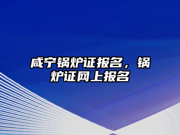 咸寧鍋爐證報名，鍋爐證網(wǎng)上報名