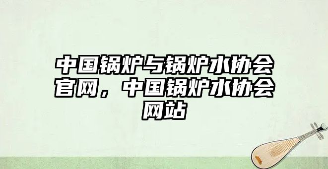 中國鍋爐與鍋爐水協(xié)會官網(wǎng)，中國鍋爐水協(xié)會網(wǎng)站