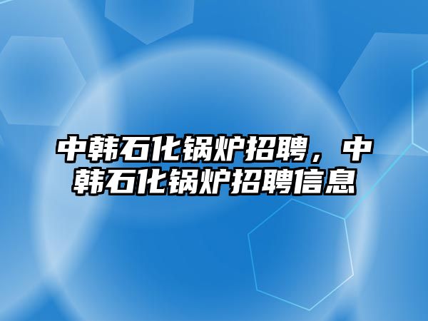 中韓石化鍋爐招聘，中韓石化鍋爐招聘信息