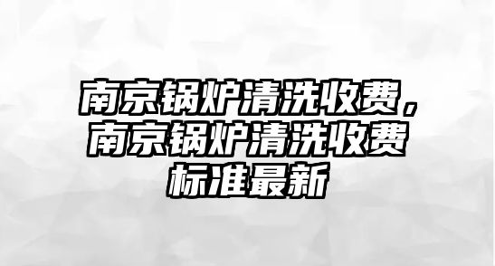 南京鍋爐清洗收費，南京鍋爐清洗收費標準最新