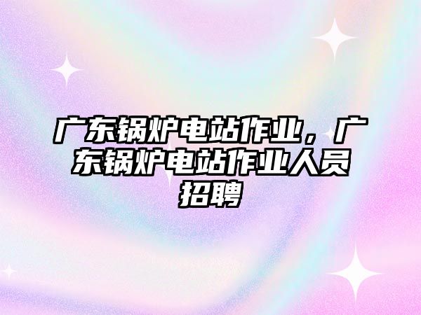 廣東鍋爐電站作業(yè)，廣東鍋爐電站作業(yè)人員招聘