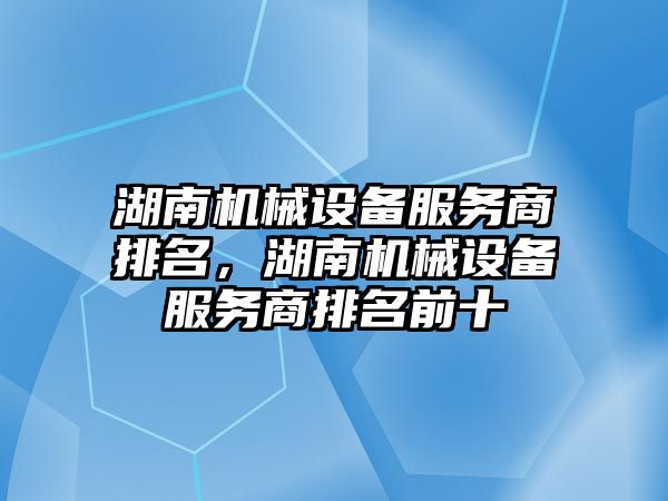 湖南機械設備服務商排名，湖南機械設備服務商排名前十