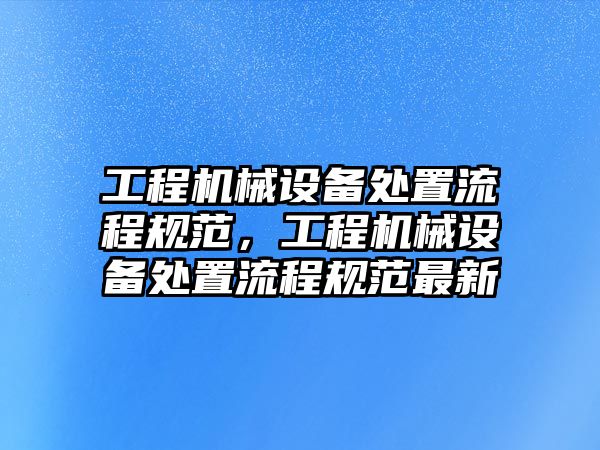 工程機械設(shè)備處置流程規(guī)范，工程機械設(shè)備處置流程規(guī)范最新