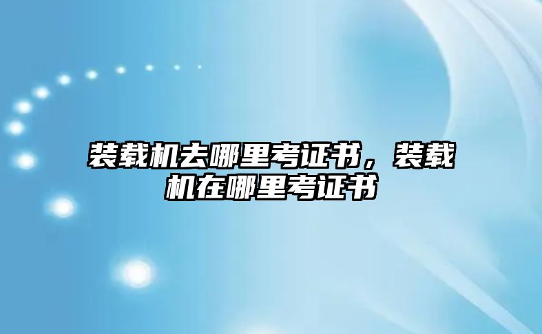 裝載機(jī)去哪里考證書(shū)，裝載機(jī)在哪里考證書(shū)