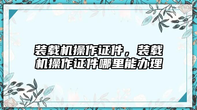 裝載機(jī)操作證件，裝載機(jī)操作證件哪里能辦理