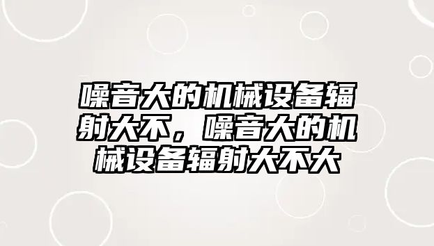 噪音大的機械設(shè)備輻射大不，噪音大的機械設(shè)備輻射大不大