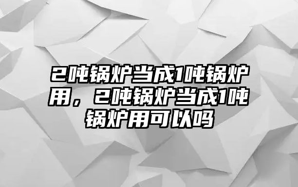 2噸鍋爐當(dāng)成1噸鍋爐用，2噸鍋爐當(dāng)成1噸鍋爐用可以嗎