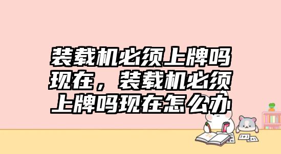 裝載機(jī)必須上牌嗎現(xiàn)在，裝載機(jī)必須上牌嗎現(xiàn)在怎么辦