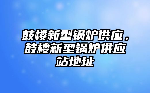 鼓樓新型鍋爐供應(yīng)，鼓樓新型鍋爐供應(yīng)站地址