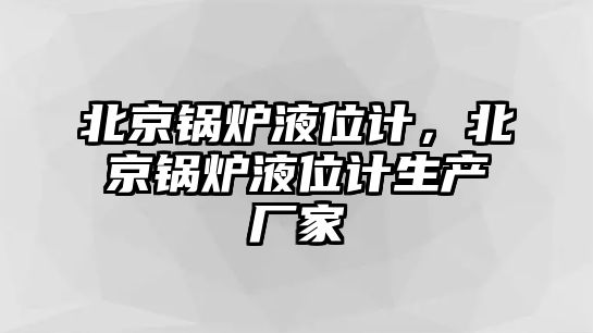 北京鍋爐液位計，北京鍋爐液位計生產廠家