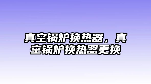 真空鍋爐換熱器，真空鍋爐換熱器更換