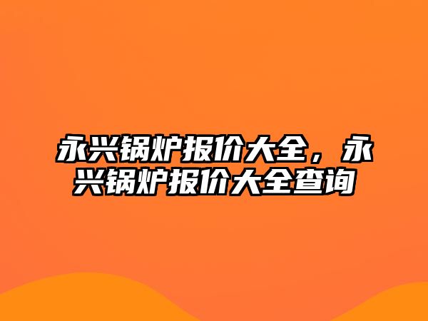 永興鍋爐報價大全，永興鍋爐報價大全查詢