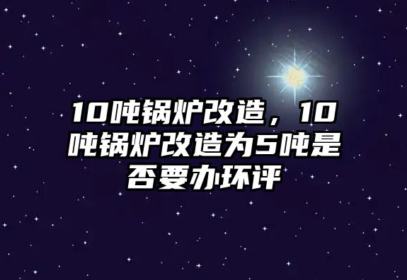 10噸鍋爐改造，10噸鍋爐改造為5噸是否要辦環(huán)評