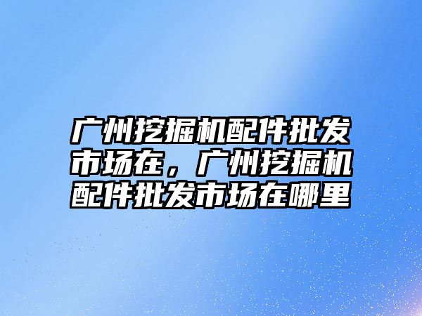 廣州挖掘機配件批發(fā)市場在，廣州挖掘機配件批發(fā)市場在哪里