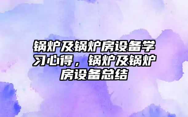 鍋爐及鍋爐房設(shè)備學(xué)習(xí)心得，鍋爐及鍋爐房設(shè)備總結(jié)