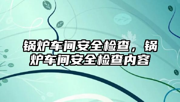 鍋爐車間安全檢查，鍋爐車間安全檢查內容