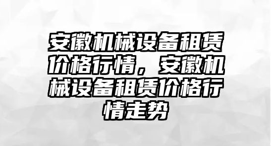 安徽機(jī)械設(shè)備租賃價(jià)格行情，安徽機(jī)械設(shè)備租賃價(jià)格行情走勢(shì)