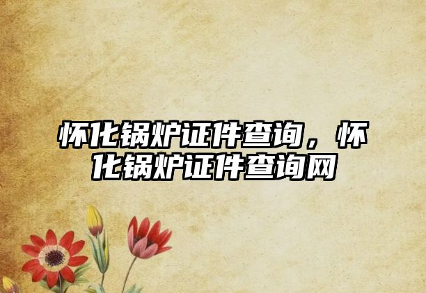 懷化鍋爐證件查詢，懷化鍋爐證件查詢網(wǎng)