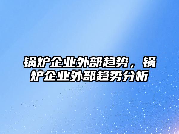 鍋爐企業(yè)外部趨勢，鍋爐企業(yè)外部趨勢分析