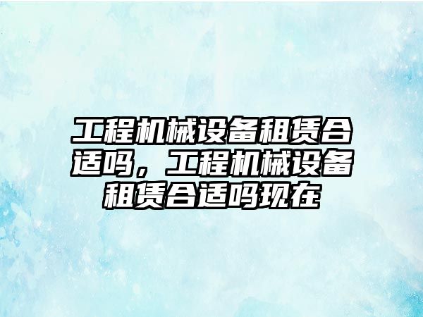 工程機(jī)械設(shè)備租賃合適嗎，工程機(jī)械設(shè)備租賃合適嗎現(xiàn)在