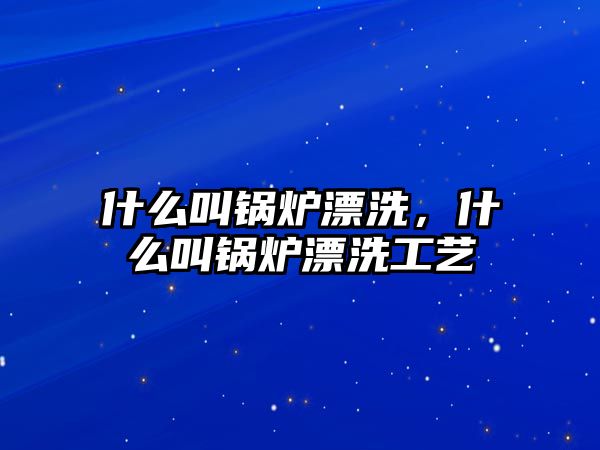 什么叫鍋爐漂洗，什么叫鍋爐漂洗工藝