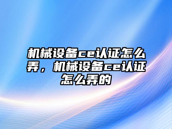 機械設(shè)備ce認證怎么弄，機械設(shè)備ce認證怎么弄的