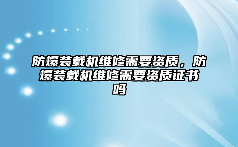 防爆裝載機(jī)維修需要資質(zhì)，防爆裝載機(jī)維修需要資質(zhì)證書嗎