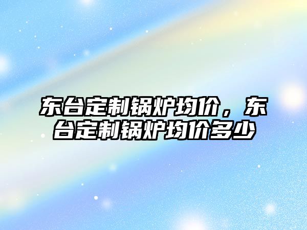 東臺(tái)定制鍋爐均價(jià)，東臺(tái)定制鍋爐均價(jià)多少