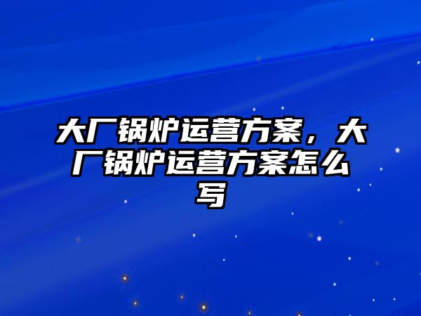 大廠鍋爐運(yùn)營方案，大廠鍋爐運(yùn)營方案怎么寫