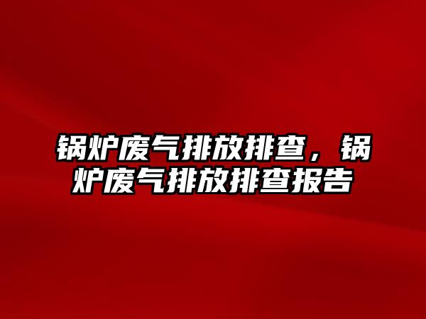 鍋爐廢氣排放排查，鍋爐廢氣排放排查報(bào)告