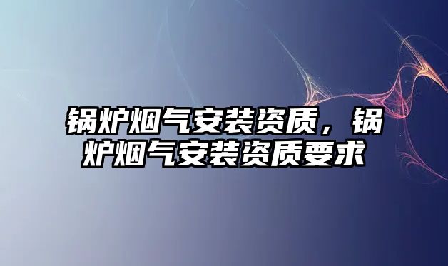 鍋爐煙氣安裝資質(zhì)，鍋爐煙氣安裝資質(zhì)要求