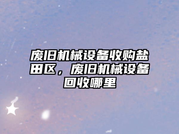 廢舊機械設備收購鹽田區(qū)，廢舊機械設備回收哪里