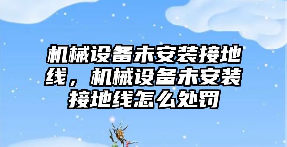 機(jī)械設(shè)備未安裝接地線，機(jī)械設(shè)備未安裝接地線怎么處罰