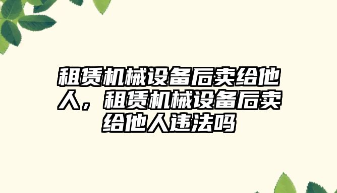 租賃機械設備后賣給他人，租賃機械設備后賣給他人違法嗎