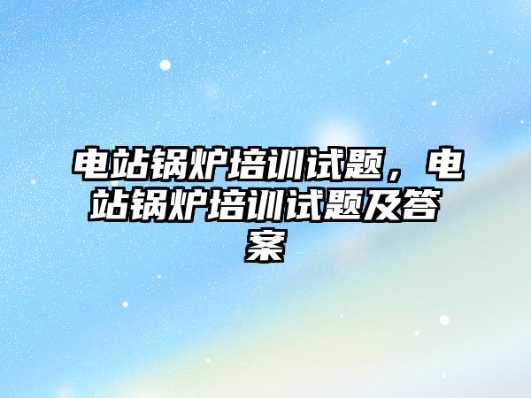 電站鍋爐培訓(xùn)試題，電站鍋爐培訓(xùn)試題及答案