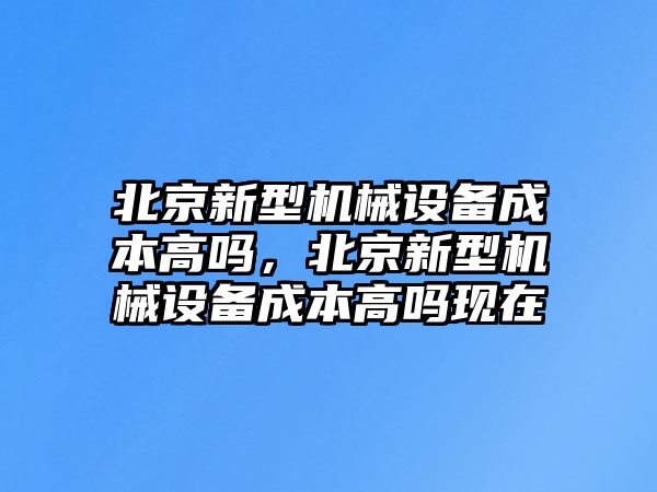 北京新型機(jī)械設(shè)備成本高嗎，北京新型機(jī)械設(shè)備成本高嗎現(xiàn)在