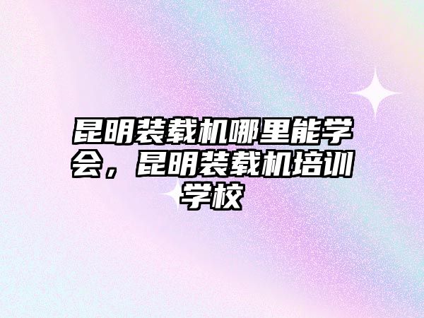 昆明裝載機(jī)哪里能學(xué)會(huì)，昆明裝載機(jī)培訓(xùn)學(xué)校