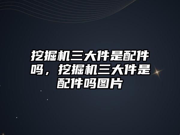 挖掘機三大件是配件嗎，挖掘機三大件是配件嗎圖片