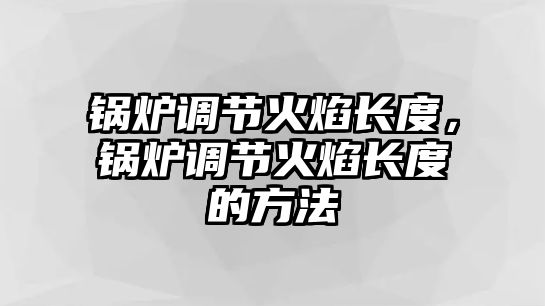 鍋爐調(diào)節(jié)火焰長(zhǎng)度，鍋爐調(diào)節(jié)火焰長(zhǎng)度的方法